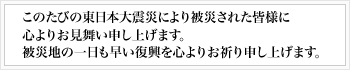 このたびの東日本大震災により被災された皆様に心よりお見舞い申し上げます。被災地の一日も早い復興を心よりお祈り申し上げます。