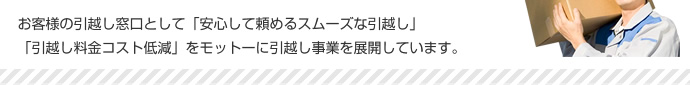 お客様の引越し窓口として「安心して頼めるスムーズな引越し」「引越し料金コスト低減」をモットーに引越し事業を展開しています。