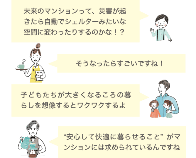未来のマンションって、災害が起きたら自動でシェルターみたいな空間に変わったりするのかな！？ そうなったらすごいですね！ 子どもたちが大きくなるころの暮らしを想像するとワクワクするよ &ldquo;安心して快適に暮らせること&rdquo;がマンションには求められているんですね