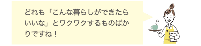 どれも「こんな暮らしができたらいいな」とワクワクするものばかりですね！