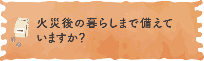 火災後の暮らしまで備えていますか？