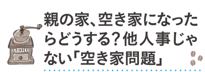 親の家、空き家になったらどうする？他人事じゃない「空き家問題」