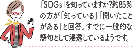 「SDGs」を知っていますか？約85%の方が「知っている」「聞いたことがある」と回答。すでに一般的な語句として浸透しているようです。｜地球に優しいこと、何かやっていますか？