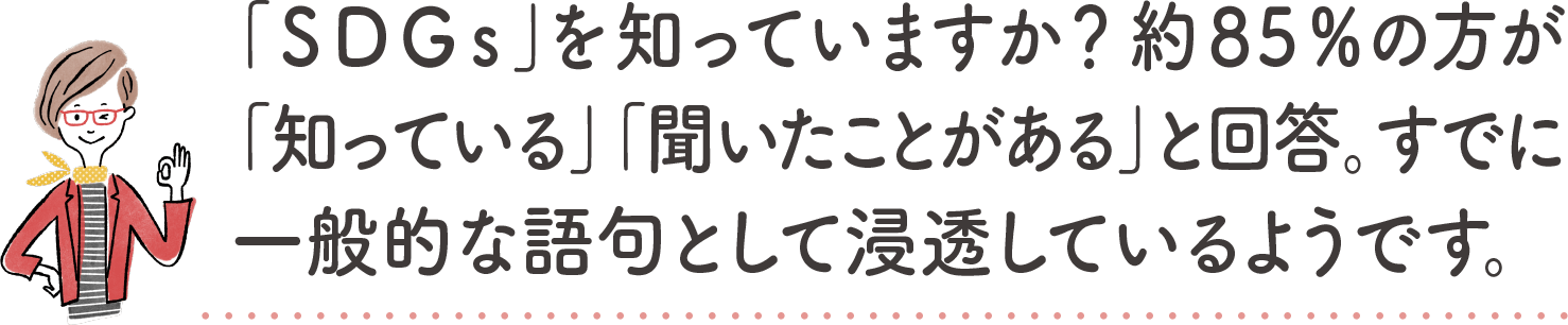 「SDGs」を知っていますか？約85%の方が「知っている」「聞いたことがある」と回答。すでに一般的な語句として浸透しているようです。｜地球に優しいこと、何かやっていますか？