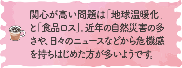 関心が高い問題は「地球温暖化」と「食品ロス」。近年の自然災害の多さや、日々のニュースなどから危機感を持ちはじめた方が多いようです。｜地球に優しいこと、何かやっていますか？