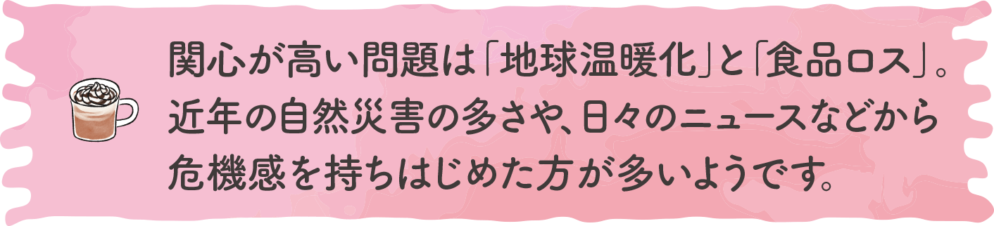 関心が高い問題は「地球温暖化」と「食品ロス」。近年の自然災害の多さや、日々のニュースなどから危機感を持ちはじめた方が多いようです。｜地球に優しいこと、何かやっていますか？