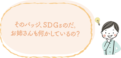 そのバッジ、SDGsのだ。お姉さんも何かしているの？｜地球に優しいこと、何かやっていますか？