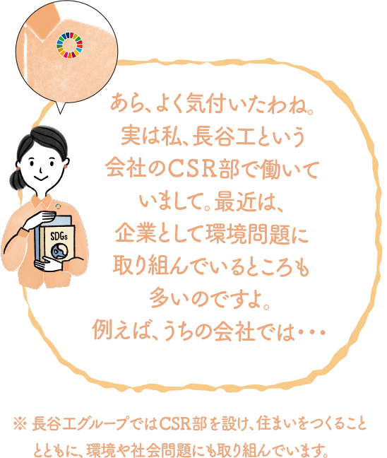 あら、よく気付いたわね。実は私、長谷工という会社のCSR部で働いていまして。最近は、企業として環境問題に取り組んでいるところも多いのですよ。例えばうちの会社では...｜地球に優しいこと、何かやっていますか？