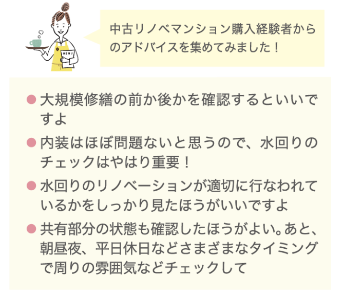 中古リノベマンション購入経験者からのアドバイスを集めてみました！ ・大規模修繕の前か後かを確認するといいですよ ・内装はほぼ問題ないと思うので、水回りのチェックはやはり重要！ ・水回りのリノベーションが適切に行われているかをしっかり見た方がいいですよ ・共有部分の状態も確認した方がよい。あと、朝昼夜、平日休日などさまざまなタイミングで周りの雰囲気などをチェックして