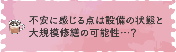 不安に感じる点は設備の状態と大規模修繕の可能性・・・？
