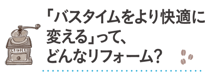 「バスタイムをより快適に変える」って、どんなリフォーム？