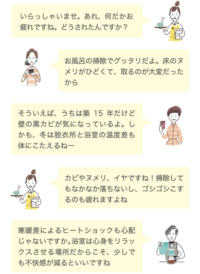 いらっしゃいませ。あれ、何だかお疲れですね。どうされたんですか？ お風呂の掃除でグッタリだよ。床のヌメリがひどくて、取るのが大変だったから そういえば、うちは築15年だけど壁の黒ズミが気になっているよ。しかも、冬は脱衣所と浴室の温度差も体にこたえるねー カビやヌメリ、イヤですね！掃除してもなかなか落ちないし、ゴシゴシするのも疲れますよね 寒暖差によるヒートショックも心配じゃないですか。浴室は心身をリラックスさせる場所だからこそ、少しでも不快感が減るといいですね