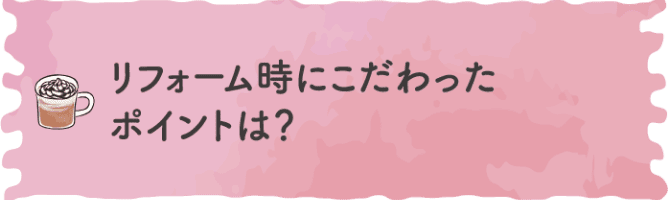 リフォーム時にこだわったポイントは？