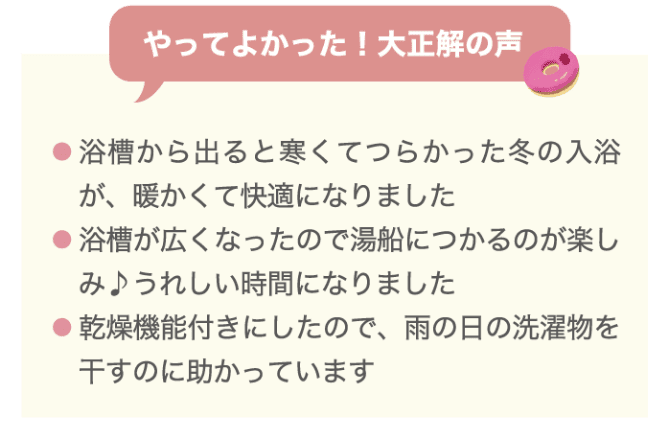やってよかった！大正解の声 ・浴槽から出ると寒くてつらかった冬の入浴が、暖かくて快適になりました ・浴槽が広くなったので湯船に浸かるのが楽しみ♪うれしい時間になりました ・浴室機能付きにしたので、雨の日の洗濯物を干すのに助かっています