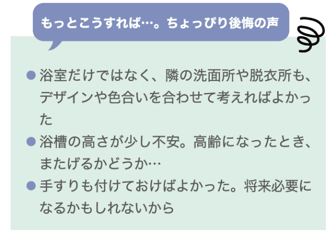 もっとこうすれば…。ちょっぴり後悔の声 ・浴室だけではなく、隣の洗面所や脱衣所も、デザインや色合いを合わせて考えればよかった ・浴槽の高さが少し不安。高齢になったとき、またげるかどうか… ・手すりも付けておけばよかった。将来必要になるかもしれないから
