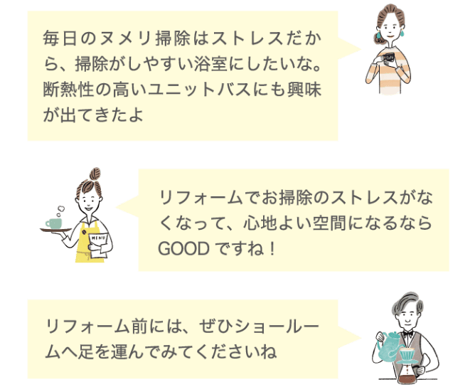 毎日のヌメリ掃除はストレスだから、掃除がしやすい浴室にしたいな。断熱性の高いユニットバスにも興味が出てきたよ リフォームでお掃除のストレスがなくなって、心地よい空間になるならGOODですね！ リフォーム前には、ぜひショールームへ足を運んでみてくださいね