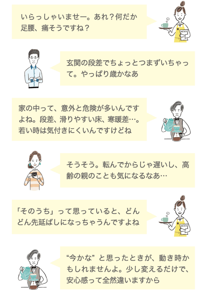 いらっしゃいませー。あれ？何だか足腰、痛そうですね？ 玄関の段差でちょっとつまづいちゃって。やっぱり歳かなあ 家の中って。意外と危険が多いんですね。段差、滑りやすい床、寒暖差…。若い時は気付きにくいんですけどね そうそう。転んでからじゃ遅いし、高齢の親のことも気になるな… 「そのうち」って思っていると、どんどん先延ばしになっちゃうんですよね 今かなと思った時が、動きどきかもしれませんよ。少し変えるだけで、安心感って全然違いますから