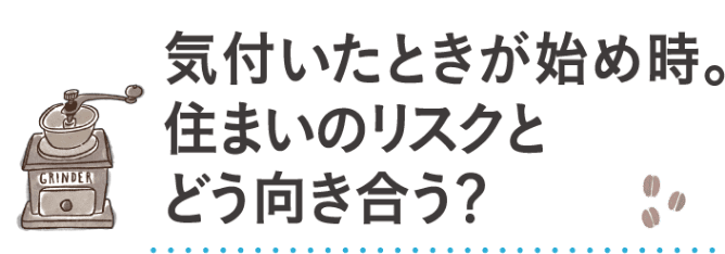 気付いた時が始め時。住まいのリスクとどう向き合う？