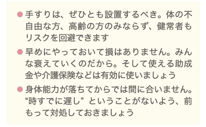 ・手すりは、ぜひとも設置するべき。体の不自由な方、高齢の方のみならず、健常者もリスクを回避できます ・早めにやっておいて損はありません。みんな衰えていくのだから。そして使える助成金や介護保険などは有効に使いましょう。 ・身体能力が落ちてからでは間に合いません。時すでに遅しということがないよう、前もって対処しておきましょう