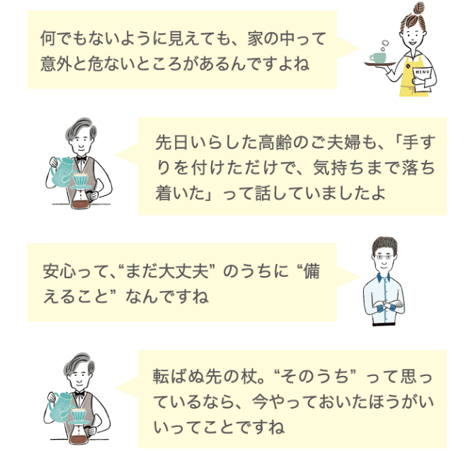何でもないように見えても、家の中って意外と危ないところがあるんですよね 先日いらした高齢のご夫婦も、「手すりを付けただけで、気持ちまで落ち着いた」って話していましたよ。 安心って、まだ大丈夫のうちに備えることなんですね 転ばぬ先の杖。そのうちって思っているなら、今やっておいたほうがいいてことですね