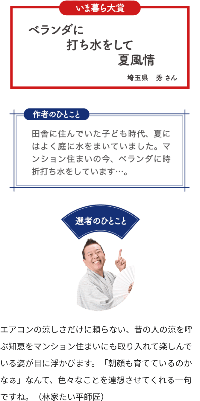 いま暮ら大賞 ベランダに 打ち水をして 夏風情 埼玉県 秀さん 作者のひとこと 田舎に住んでいた子供時代、夏にはよく庭に水をまいていました。マンション住まいの今、ベランダに時折打ち水をしています…。 選者のひとこと エアコンの涼しさだけに頼らない、昔の人の涼を呼ぶ知恵をマンション住まいにいも取り入れて楽しんでいる姿が目に浮かびます。「朝顔も育てているのかなぁ」なんて、色々なことを連想させてくれる一句ですね。（林家たい平師匠）