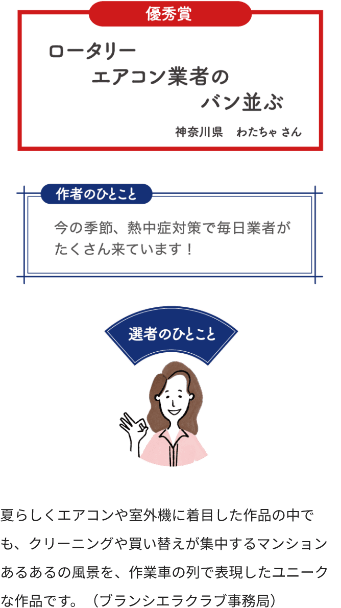 優秀賞 ロータリー エアコン業者の バン並ぶ 神奈川県 わたちゃさん 作者のひとこと 今の季節、熱中症対策で毎日業者がたくさん来ています！ 選者のひとこと 夏らしくエアコンや室外機に着目した作品の中でも、クリーニングや買い替えが集中するマンションあるあるの風景を、作業者の列で表現したユニークな作品です。（ブランシエラクラブ事務局）