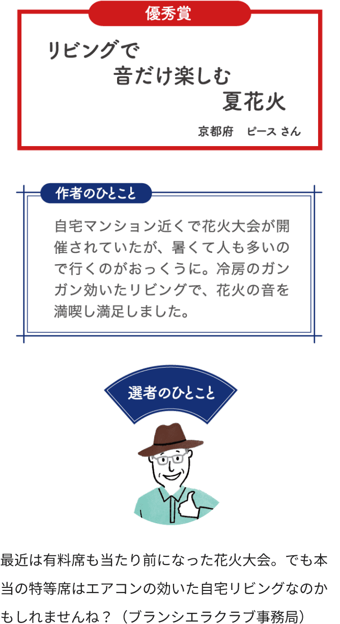 優秀賞 リビングで 音だけ楽しむ 夏花火 京都府 ピースさん 作者のひとこと 自宅マンション近くで花火大会が開催されていたが、暑くて人も多いのでいくのがおっくうに。冷房のガンガン効いたリビングで、花火の音を満喫し満足しました。 選者のひとこと 最近は有料席も当たり前になった花火大会。でも本当の特等席はエアコンの効いた自宅リビングなのかもしれませんね？（ブランシエラクラブ事務局）
