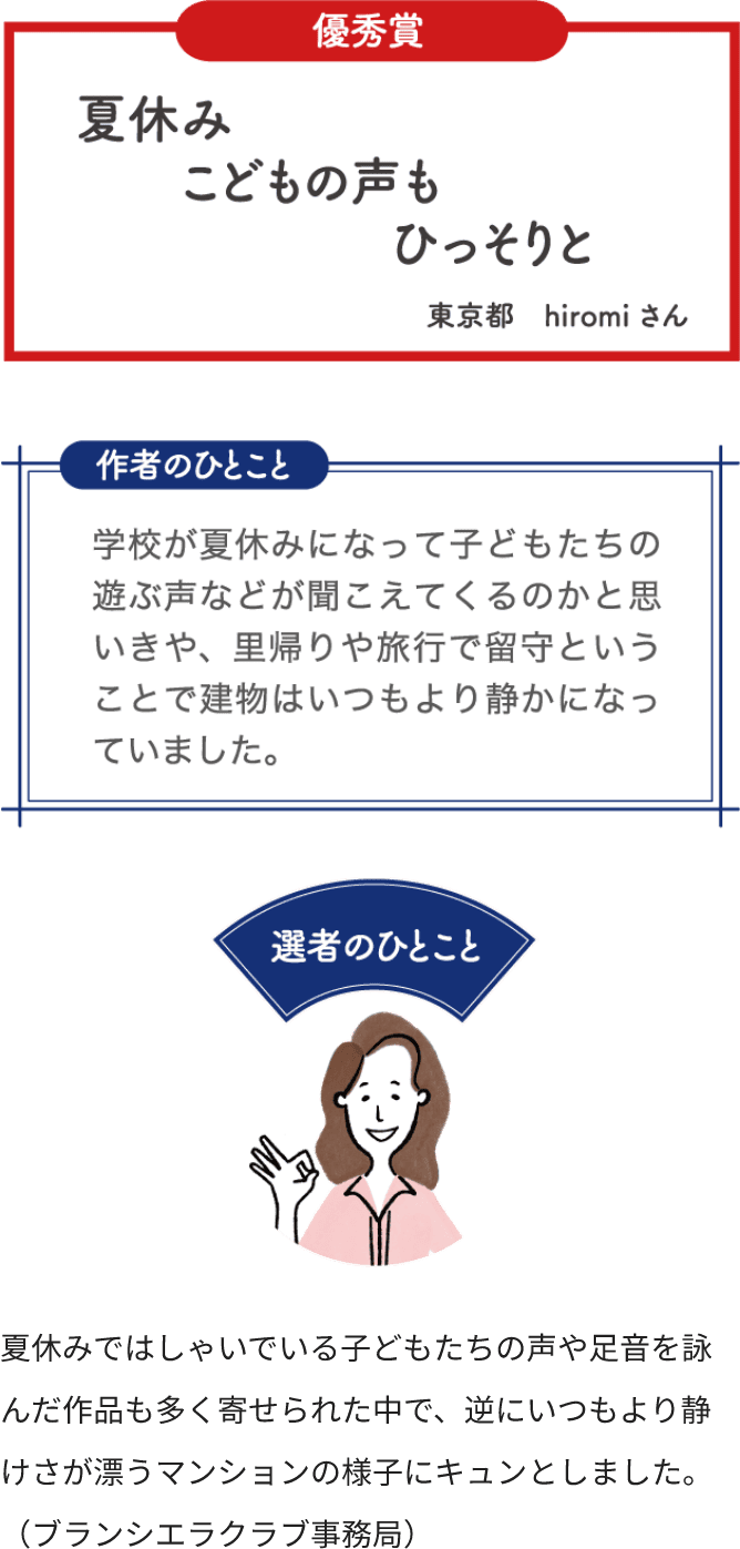 優秀賞 夏休み こどもの声も ひっそりと 東京都 hiromiさん 作者のひとこと 学校が夏休みになって子どもたちの遊ぶ声などが聞こえてくるのかと思いきや、里帰りや旅行で留守ということで建物はいつもより静かになっていました。 選者のひとこと 夏休みではしゃいでいる子どもたちの声や足音を詠んだ作品も多く寄せられた中で、逆にいつもより静けさ漂うマンションの様子にキュンとしました。（ブランシエラクラブ事務局）