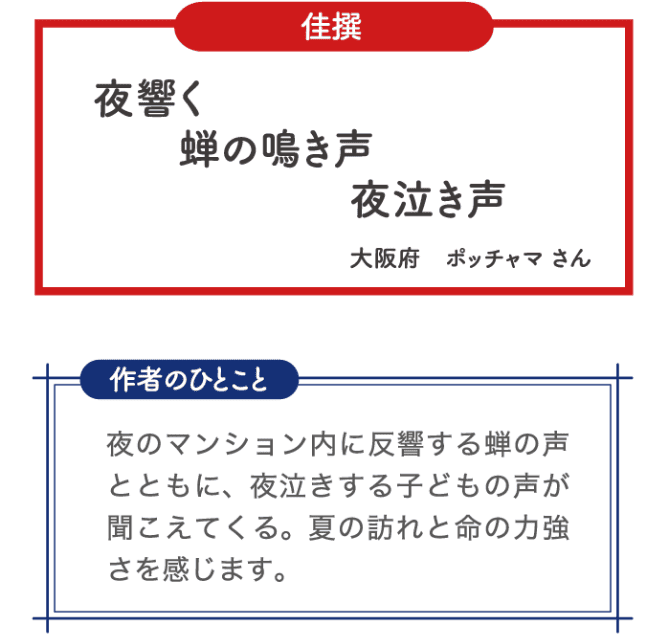佳選 夜響く 蝉の鳴き声 夜泣き声 大阪府 ポッチャマさん 作者のひとこと 夜のマンション内に反響する蝉の声と共に、夜泣きする子どもの声が聞こえてくる。夏の訪れと命の力強さを感じます。