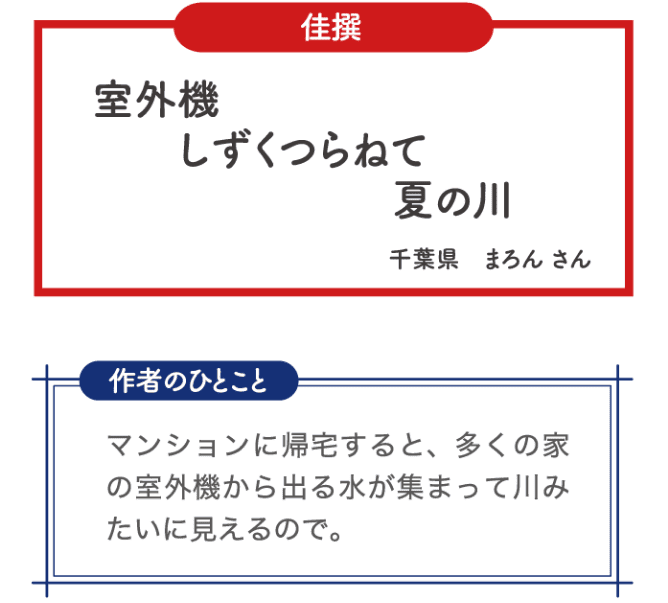 佳選 室外機 しずくつらねて 夏の川 千葉県 まろんさん 作者のひとこと マンションに帰宅すると、多くの家の室外機から出る水が集まって川みたいに見えるので。
