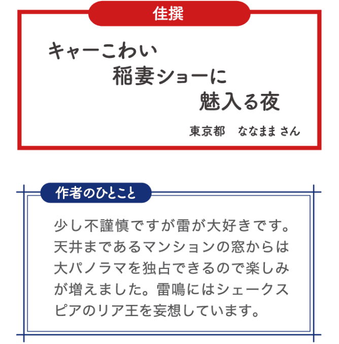 佳選 キャーこわい 稲妻ショーに 魅入る夜 東京都 ななまま さん 作者のひとこと 少し不謹慎ですが雷が大好きです。天井まであるマンションの窓からは大パノラマを独占できるので楽しみが増えました。雷鳴にはシェークスピアのリア王を妄想しています。