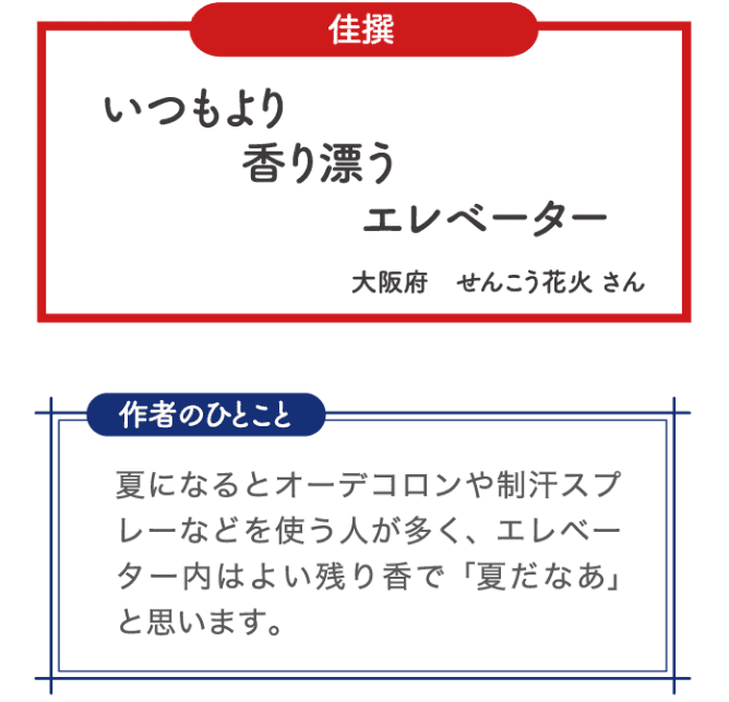 佳選 いつもより 香り漂う エレベーター 大阪府 せんこう花火さん 作者のひとこと 夏になるとオーデコロンや制汗スプレーなどを使う人が多く、エレベーター内はよい残り香で「夏だなあ」と思います。