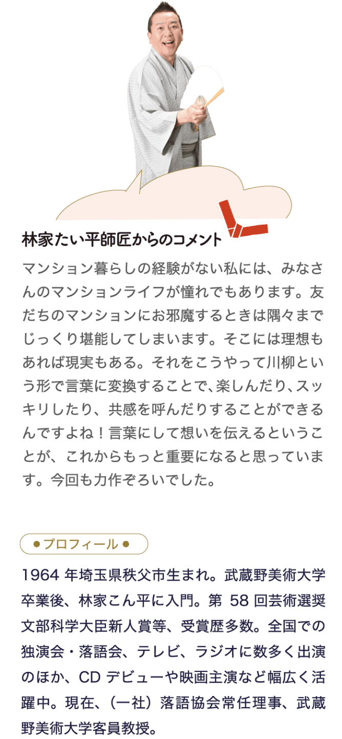 林家たい平師匠からのコメント マンション暮らしの経験がない私には、みなさんのマンションライフが憧れでもあります。友だちのマンションにお邪魔するときは隅々までじっくり堪能してしまいます。そこには理想もあれば現実もある。それをこうやって川柳という形で言葉に変換することで、楽しんだり、スッキリしたり、共感を呼んだりすることができるんですよね！言葉にして想いを伝えるということが、これからもっと重要になると思っています。今回も力作ぞろいでした。 プロフィール 1964年埼玉県秩父市生まれ。武蔵野美術大学卒業後、林家こん平に入門。第58回芸術選奨文部科学大臣新人賞等、受賞歴多数。全国での独演会・落語会、テレビ、ラジオに数多く出演のほか、CDデビューや映画主演など幅広く活躍中。現在、（一社）落語協会常任理事、武蔵野美術大学客員教授。