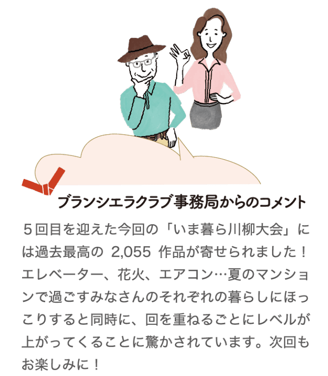 ブランシエラクラブ事務国からのコメント 5回目を迎えた今回の「いま暮ら川柳大会」には過去最高の2,055作品が寄せられました！エレベーター、花火、エアコン…夏のマンションで過ごすみなさんのそれぞれの暮らしにほっこりすると同時に、回を重ねるごとにレベルが上がってくることに驚かされています。次回もお楽しみに！
