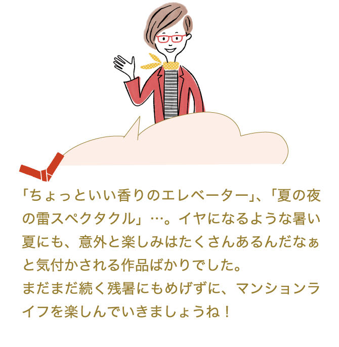「ベランダでの昼ビール」や「ちょっといい香りのエレベーター」、「夏の夜の雷スペクタクル」…。イヤになるような暑い夏にも、意外と楽しみはたくさんあるんだなぁと気付かされる作品ばかりでした。まだまだ続く残暑にもめげずに、マンションライフを楽しんでいきましょね！