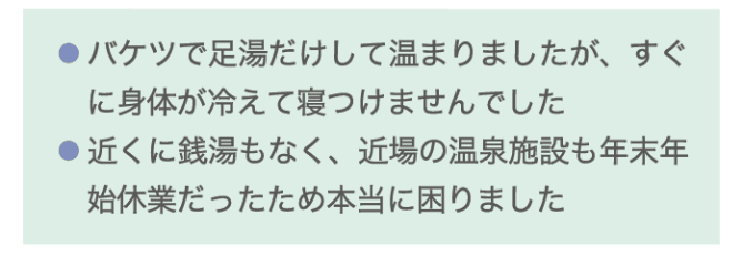 ・バケツで足湯だけして温まりましたが、すぐ身体が冷えて寝つけませんでした ・近くに銭湯もなく、近場の温泉施設も年末年始休業だったため本当に困りました