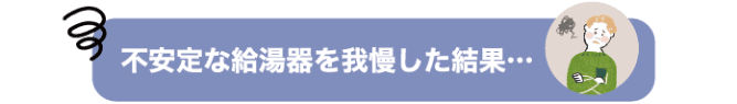 不安定な給湯器を我慢した結果…