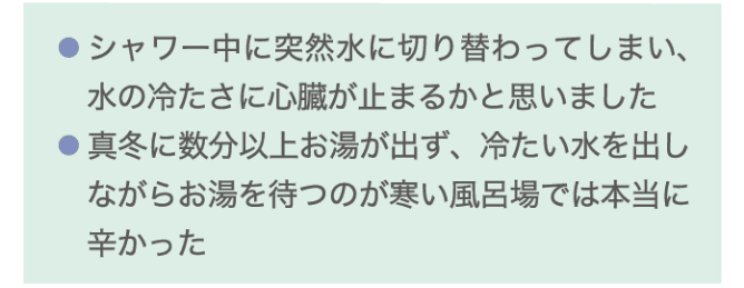 ・シャワー中に突然水に切り替わってしまい、水の冷たさに心臓が止まるかと思いました ・真冬に数分以上お湯が出ず、冷たい水を出しながらお湯を待つのが寒い風呂場では本当に辛かった