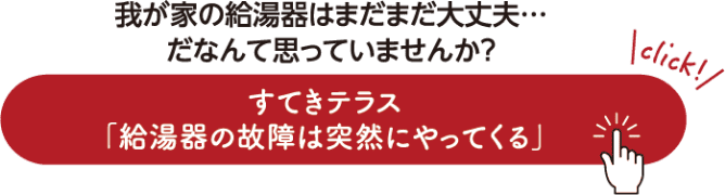 我が家の給湯器はまだまだ大丈夫…だなんて思ってませんか？ すてきテラス「給湯器の故障は突然にやってくる」