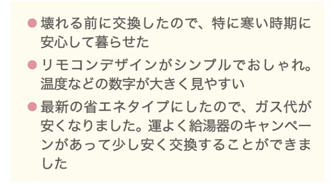 ・壊れる前に興亜kんしたので、特に寒い時期に安心して暮らせた ・リモコンデザインがシンプルでおしゃれ。温度などの数字が大きく見やすい ・最新の省エネタイプにしたので、ガス代が安くなりました。運よく給湯器のキャンペーンがあって少し安く交換することができました