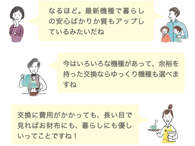 なるほど。最新機種で暮らしの安心ばかりかしつもアップしているみたいだね 今はいろいろな機種があって、余裕を持った交換ならゆっくり機種も選べますね 交換に費用がかかっても、長い目で見ればお財布にも、暮らしにも優しいってことですね！