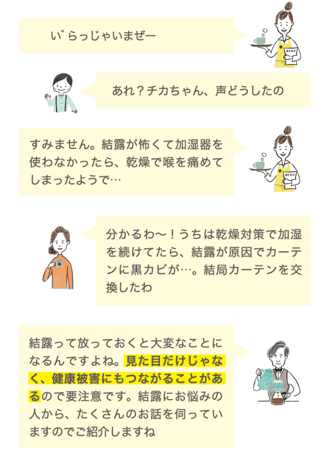いらっしゃいまぜー あれ？チカちゃん、声どうしたの すみません。結露が怖くて加湿器を使わなかったら、乾燥で喉を痛めてしまったようで… わかるわ〜！うちは乾燥対策で加湿を続けていたら、結露が原因でカーテンに黒カビが…。結局カーテンを交換したわ 結露って放っておくと大変なことになるんですよね。見た目だけじゃなく、健康被害にもつながることがあるので要注意です。結露にお悩みの人から、たくさんのお話を伺っていますのでご紹介しますね