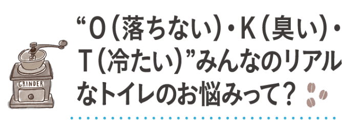 O(落ちない)・K(臭い)・T(冷たい) みんなのリアルなトイレのお悩みって？