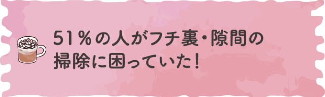 51%の人がフチ裏・隙間の掃除に困っていた！
