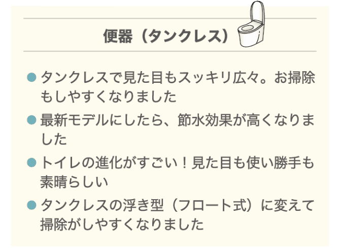 便器（タンクレス） ・タンクレスで見た目もスッキリ広々。お掃除もしやすくなりました ・最新モデルにしたら、節水効果も高くなりました ・トイレの進化がすごい！見た目も使い勝手も素晴らしい ・タンクレスの浮き型（フロート式）に変えて掃除がしやすくなりました