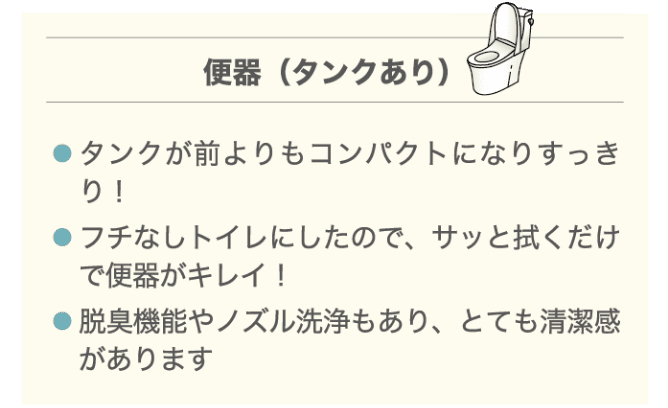 便器（タンクあり） ・タンクが前よりもコンパクトになりすっきり！ ・フチなしトイレにしたので、サッと拭くだけで便器がキレイ！ ・脱臭機能やノズル洗浄もあり、とても清潔感があります