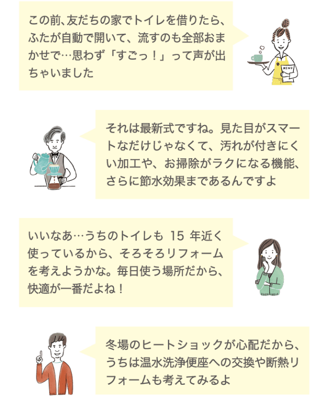 この前、友達の家でトイレを借りたら、ふたが自動で開いて、流すのも全部おまかせで&hellip;思わず「すごっ！」って声が出ちゃいました それは最新式ですね。見た目がスマートなだけじゃなくて、汚れがつきにくい加工や、お掃除がラクになる機能、さらに節水効果まであるんですよ いいなあ&hellip;うちのトイレも15年近く使っているから、そろそろリフォームを考えようかな。毎日使う場所だから、快適が一番だよね！ 冬場のヒートショックが心配だから、うちは温水洗浄便座への交換や断熱リフォームも考えてみるよ
