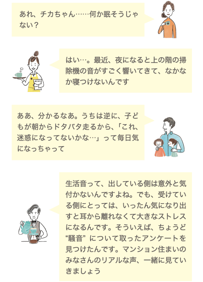 あれ、チカちゃん&hellip;&hellip;何か眠そうじゃない？ はい&hellip;。最近、夜になると上の階の掃除機の音がすごく響いてきて、なかなか寝付けないんです ああ、わかるなあ。うちは逆に、子どもが朝からドタバタ走るから、「これ、迷惑になってないかな&hellip;」って毎日気になっちゃって 生活音って、出している側は意外と気付かないんですよね。でも、受けている側にとっては、いったん気になり出すと耳から離れなくて大きなストレスになるんです。そういえば、ちょうど騒音についてとったアンケートを見つけたんです。マンション住まいのみなさんのリアルな声、一緒に見ていきましょう