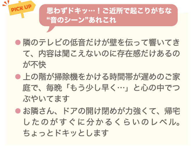 PICK UP 思わずドキッ&hellip;！ご近所で起こりがちな音のシーンあれこれ ・隣のテレビの低音だけが壁を伝って響いてきて、内容は聞こえないのに存在感だけあるのが不快 ・上の階が掃除機をかける時間帯が遅めのご家庭で。毎晩「もう少し早く&hellip;」と心の中でつぶやいてます ・お隣さん、ドアの開け閉めが力強くて、帰宅したのがすぐにわかるくらいのレベル。ちょっとドキッとします。