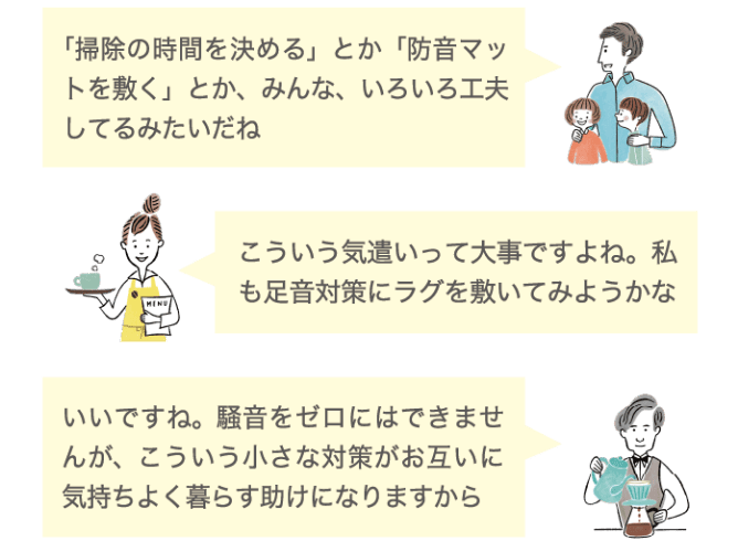 「掃除の時間を決める」とか「防音マットを敷く」とか、みんな、いろいろ工夫してるみたいだね こういう気遣いって大事ですよね。私も足音対策にラグを敷いてみようかな いいですね。騒音をゼロにはできませんが、こういう小さな対策がお互いに気持ちよく暮らす助けになりますから